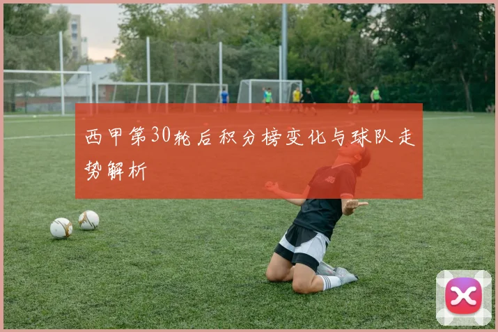 西甲第30轮后积分榜变化与球队走势解析